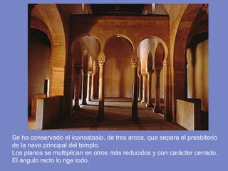 Se ha conservado el iconostasio, de tres arcos, que separa el presbiterio de la nave principal del templo.  Los planos se multiplican en otros más reducidos y con carácter cerrado. El ángulo recto lo rige todo.  