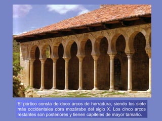 El pórtico consta de doce arcos de herradura, siendo los siete más occidentales obra mozárabe del siglo X. Los cinco arcos restantes son posteriores y tienen capiteles de mayor tamaño. 