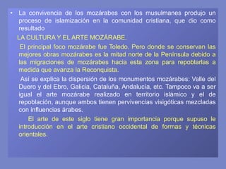 La convivencia de los mozárabes con los musulmanes produjo un proceso de islamización en la comunidad cristiana, que dio como resultado  LA CULTURA Y EL ARTE MOZÁRABE.   El principal foco mozárabe fue Toledo. Pero donde se conservan las mejores obras mozárabes es la mitad norte de la Península debido a las migraciones de mozárabes hacia esta zona para repoblarlas a medida que avanza la Reconquista.  Así se explica la dispersión de los monumentos mozárabes: Valle del Duero y del Ebro, Galicia, Cataluña, Andalucía, etc. Tampoco va a ser igual el arte mozárabe realizado en territorio islámico y el de repoblación, aunque ambos tienen pervivencias visigóticas mezcladas con influencias árabes.   El arte de este siglo tiene gran importancia porque supuso le introducción en el arte cristiano occidental de formas y técnicas orientales. 