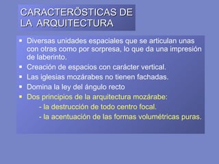 CARACTERÍSTICAS DE LA  ARQUITECTURA Diversas unidades espaciales que se articulan unas con otras como por sorpresa, lo que da una impresión de laberinto. Creación de espacios con carácter vertical. Las iglesias mozárabes no tienen fachadas.  Domina la ley del ángulo recto  Dos principios de la arquitectura mozárabe: - l a destrucción de todo centro focal. - l a acentuación de las formas volumétricas puras. 