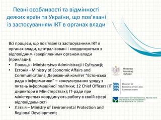 Всі процеси, що пов’язані із застосуванням ІКТ в
органах влади, централізовані і координуються з
відповідним «закріпленим» органом влади
(приклади):
• Польща - Ministerstwo Administracji i Cyfryzacji;
• Естонія - Ministry of Economic Affairs and
Communications; Державний комітет “Естонська
рада з інформатики” – консультування уряду з
питань інформаційної політики; 12 Chief Officers (IT-
директори в Міністерствах); IT-ради при
міністерствах координують роботу в своїй сфері
відповідальності
• Латвія – Ministry of Enviromental Protection and
Regional Development;
Певні особливості та відмінності
деяких країн та України, що пов’язані
із застосуванням ІКТ в органах влади
 