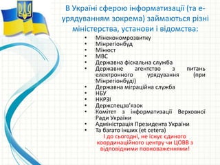• Мінекономрозвитку
• Мінрегіонбуд
• Мінюст
• МВС
• Державна фіскальна служба
• Державне агентство з питань
електронного урядування (при
Мінрегіонбуді)
• Державна міграційна служба
• НБУ
• НКРЗІ
• Держспецзв’язок
• Комітет з інформатизації Верховної
Ради України
• Адміністрація Президента України
• Та багато інших (et cetera)
І до сьогодні, не існує єдиного
координаційного центру чи ЦОВВ з
відповідними повноваженнями!
В Україні сферою інформатизації (та е-
урядуванням зокрема) займаються різні
міністерства, установи і відомства:
 