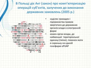 • наділяє громадян і
підприємства правом
звертатися до державних
органів влади в електронній
формі
• кожен орган влади, до
найменшої територіальної
одиниці (гміни), повинен мати
е-скриньку на єдиній
платформі ePUAP
В Польщі діє Акт (закон) про комп’ютеризацію
операцій суб’єктів, залучених до виконання
державних замовлень (2005 р.)
 
