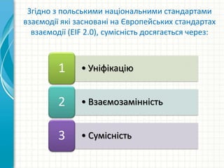 • Уніфікацію1
• Взаємозамінність2
• Сумісність3
Згідно з польськими національними стандартами
взаємодії які засновані на Європейських стандартах
взаємодії (EIF 2.0), сумісність досягається через:
 
