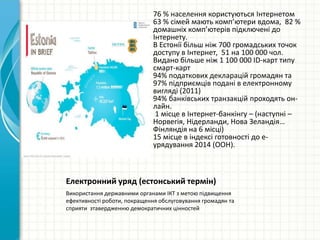 Електронний уряд (естонський термін)
Використання державними органами ІКТ з метою підвищення
ефективності роботи, покращення обслуговування громадян та
сприяти зтавердженню демократичних цінностей
76 % населення користуються Інтернетом
63 % сімей мають комп’ютери вдома, 82 %
домашніх комп’ютерів підключені до
Інтернету.
В Естонії більш ніж 700 громадських точок
доступу в Інтернет, 51 на 100 000 чол.
Видано більше ніж 1 100 000 ID-карт типу
смарт-карт
94% податкових декларацій громадян та
97% підприємців подані в електронному
вигляді (2011)
94% банківських транзакцій проходять он-
лайн.
1 місце в Інтернет-банкінгу – (наступні –
Норвегія, Нідерланди, Нова Зеландія…
Фінляндія на 6 місці)
15 місце в індексі готовності до е-
урядування 2014 (ООН).
 