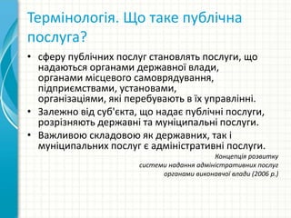 Термінологія. Що таке публічна
послуга?
• сферу публічних послуг становлять послуги, що
надаються органами державної влади,
органами місцевого самоврядування,
підприємствами, установами,
організаціями, які перебувають в їх управлінні.
• Залежно від суб'єкта, що надає публічні послуги,
розрізняють державні та муніципальні послуги.
• Важливою складовою як державних, так і
муніципальних послуг є адміністративні послуги.
Концепція розвитку
системи надання адміністративних послуг
органами виконавчої влади (2006 р.)
 