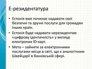 Е-резидентатура
• Естонія вже починає надавати свої
безпечні та зручні послуги для громадян
інших країн.
• Естонія буде надавати нерезидентам
«цифрову ідентичність» у вигляді
електроних ID-карт.
• Мета – зайняти за електронними
послугами місце в світі, що є аналогічним
Швейцарії в банківській сфері.
 