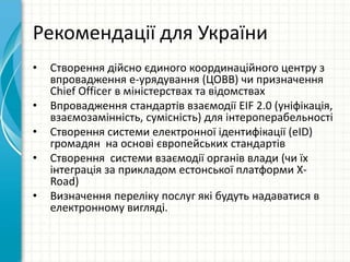 Рекомендації для України
• Створення дійсно єдиного координаційного центру з
впровадження е-урядування (ЦОВВ) чи призначення
Chief Officer в міністерствах та відомствах
• Впровадження стандартів взаємодії EIF 2.0 (уніфікація,
взаємозамінність, сумісність) для інтероперабельності
• Створення системи електронної ідентифікації (eID)
громадян на основі європейських стандартів
• Створення системи взаємодії органів влади (чи їх
інтеграція за прикладом естонської платформи X-
Road)
• Визначення переліку послуг які будуть надаватися в
електронному вигляді.
 