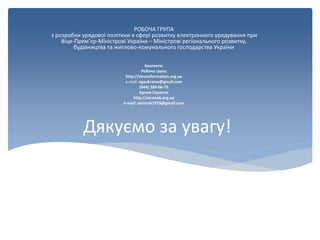 Дякуємо за увагу!
РОБОЧА ГРУПА
з розробки урядової політики в сфері розвитку електронного урядування при
Віце-Прем’єр-Міністрові України – Міністрові регіонального розвитку,
будівництва та житлово-комунального господарства України
Контакти:
Робоча група
http://etransformation.org.ua
e-mail: egvukraine@gmail.com
(044) 284-06-75
Артем Серенок
http://serenok.org.ua
e-mail: serenok1979@gmail.com
 