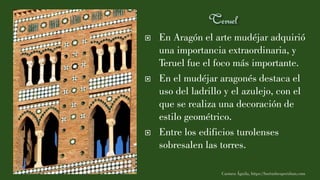  En Aragón el arte mudéjar adquirió
una importancia extraordinaria, y
Teruel fue el foco más importante.
 En el mudéjar aragonés destaca el
uso del ladrillo y el azulejo, con el
que se realiza una decoración de
estilo geométrico.
 Entre los edificios turolenses
sobresalen las torres.
Carmen Águila, https://hortushesperidum.com
 