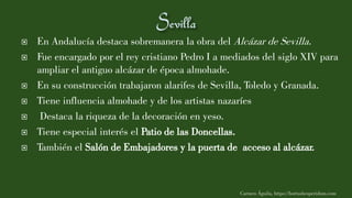  En Andalucía destaca sobremanera la obra del Alcázar de Sevilla.
 Fue encargado por el rey cristiano Pedro I a mediados del siglo XIV para
ampliar el antiguo alcázar de época almohade.
 En su construcción trabajaron alarifes de Sevilla, Toledo y Granada.
 Tiene influencia almohade y de los artistas nazaríes
 Destaca la riqueza de la decoración en yeso.
 Tiene especial interés el Patio de las Doncellas.
 También el Salón de Embajadores y la puerta de acceso al alcázar.
Carmen Águila, https://hortushesperidum.com
 