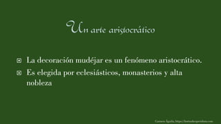  La decoración mudéjar es un fenómeno aristocrático.
 Es elegida por eclesiásticos, monasterios y alta
nobleza
Carmen Águila, https://hortushesperidum.com
 