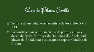  Se trata de un palacio renacentista de los siglos XV y
XVI
 La construcción se inició en 1483, por iniciativa y
deseo de Pedro Enríquez de Quiñones (IV Adelantado
Mayor de Andalucía) y su segunda esposa Catalina de
Ribera
Carmen Águila, https://hortushesperidum.com
 