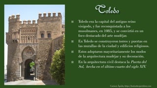  Toledo era la capital del antiguo reino
visigodo, y fue reconquistada a los
musulmanes, en 1085, y se convirtió en un
foco destacado del arte mudéjar.
 En Toledo se construyeron torres y puertas en
las murallas de la ciudad y edificios religiosos.
 Estos adoptaron mayoritariamente los modos
de la arquitectura mudéjar y su decoración.
 En la arquitectura civil destaca la Puerta del
Sol, hecha en el último cuarto del siglo XIV.
Carmen Águila, https://hortushesperidum.com
 