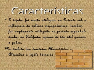 Características
• O tijolo: foi muito utilizado no Oriente sob a
  influência da cultura mesopotâmica, também
  foi amplamente utilizada no período espanhol-
  árabe, no Califado, apesar de tão útil quanto
  a pedra,
No âmbito dos domínios Almorávidas e
  Almóadas o tijolo torna-se mais importante.
 