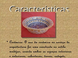 Características


• Cerâmica: O uso da cerâmica no serviço de
  arquitectura foi uma constante no estilo
  mudéjar, usando ambos os espaços interiores
  e exteriores, coberturas, torres, rodapés,
 