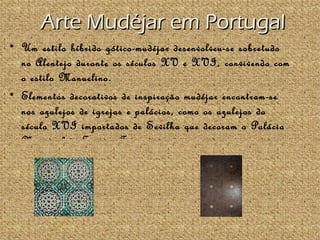 Arte Mudéjar em Portugal
• Um estilo híbrido gótico-mudéjar desenvolveu-se sobretudo
  no Alentejo durante os séculos XV e XVI, convivendo com
                                         XVI
  o estilo Manuelino.
• Elementos decorativos de inspiração mudéjar encontram-se
  nos azulejos de igrejas e palácios, como os azulejos do
  século XVI importados de Sevilha que decoram o Palácio
  Nacional de Sintra, Tetos de madeira mudéjar encontram-
 
