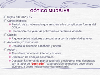 GÓTICO MUDÉJAR
Siglos XIII, XIV y XV
Características:
Periodo de exhuberancia que se suma a las complicadas formas del
Gótico
Decoración con yeserías polícromas o cerámica vidriada
Castilla:
Riqueza de los interiores que contrasta con la austeridad exterior
Andalucía y Extremadura:
Destaca la influencia almohade y nazarí
Aragón:
Abundante decoración interior y exterior
Utilización de azulejos polícromos
Destacan las torres de planta cuadrada u octogonal muy decoradas
con la labor de “dechado” (superposición de motivos decorativos
diversos, a veces incluso cerámica esmaltada)

 