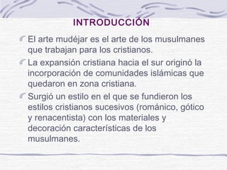 INTRODUCCIÓN
El arte mudéjar es el arte de los musulmanes
que trabajan para los cristianos.
La expansión cristiana hacia el sur originó la
incorporación de comunidades islámicas que
quedaron en zona cristiana.
Surgió un estilo en el que se fundieron los
estilos cristianos sucesivos (románico, gótico
y renacentista) con los materiales y
decoración características de los
musulmanes.

 