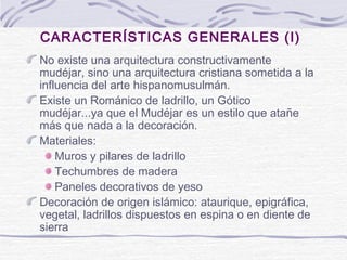 CARACTERÍSTICAS GENERALES (I)
No existe una arquitectura constructivamente
mudéjar, sino una arquitectura cristiana sometida a la
influencia del arte hispanomusulmán.
Existe un Románico de ladrillo, un Gótico
mudéjar...ya que el Mudéjar es un estilo que atañe
más que nada a la decoración.
Materiales:
Muros y pilares de ladrillo
Techumbres de madera
Paneles decorativos de yeso
Decoración de origen islámico: ataurique, epigráfica,
vegetal, ladrillos dispuestos en espina o en diente de
sierra

 