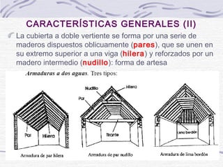 CARACTERÍSTICAS GENERALES (II)
La cubierta a doble vertiente se forma por una serie de
maderos dispuestos oblicuamente (pares), que se unen en
su extremo superior a una viga (hilera) y reforzados por un
madero intermedio (nudillo): forma de artesa

 