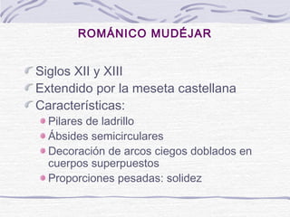ROMÁNICO MUDÉJAR

Siglos XII y XIII
Extendido por la meseta castellana
Características:

Pilares de ladrillo
Ábsides semicirculares
Decoración de arcos ciegos doblados en
cuerpos superpuestos
Proporciones pesadas: solidez

 