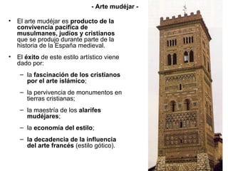 • El arte mudéjar es producto de la
convivencia pacífica de
musulmanes, judíos y cristianos
que se produjo durante parte de la
historia de la España medieval.
• El éxito de este estilo artístico viene
dado por:
– la fascinación de los cristianos
por el arte islámico;
– la pervivencia de monumentos en
tierras cristianas;
– la maestría de los alarifes
mudéjares;
– la economía del estilo;
– la decadencia de la influencia
del arte francés (estilo gótico).
- Arte mudéjar -
 