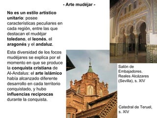 No es un estilo artístico
unitario: posee
características peculiares en
cada región, entre las que
destacan el mudéjar
toledano, el leonés, el
aragonés y el andaluz.
Esta diversidad de los focos
mudéjares se explica por el
momento en que se produce
la conquista cristiana de
Al-Andalus: el arte islámico
había alcanzado diferente
desarrollo en cada territorio
conquistado, y hubo
influencias recíprocas
durante la conquista.
Salón de
Embajadores.
Reales Alcázares
(Sevilla), s. XIV
Catedral de Teruel,
s. XIV
- Arte mudéjar -
 