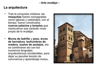 • Tras la conquista cristiana, las
mezquitas fueron consagradas
como iglesias y catedrales; con el
tiempo, fueron construidos
nuevos palacios y templos que
mantuvieron ese carácter mixto
propio de lo mudéjar.
• Muros de ladrillo y yeso, arcos
de herradura, techumbres de
madera, suelos de azulejos, etc.
se combinaron así con los
sucesivos lenguajes
arquitectónicos occidentales, para
dejar su peculiar lección de
convivencia y aprendizaje mutuo.
- Arte mudéjar -
La arquitecturaLa arquitectura
 