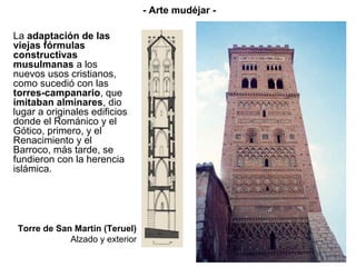 Torre de San Martín (Teruel)
Alzado y exterior
La adaptación de las
viejas fórmulas
constructivas
musulmanas a los
nuevos usos cristianos,
como sucedió con las
torres-campanario, que
imitaban alminares, dio
lugar a originales edificios
donde el Románico y el
Gótico, primero, y el
Renacimiento y el
Barroco, más tarde, se
fundieron con la herencia
islámica.
- Arte mudéjar -
 