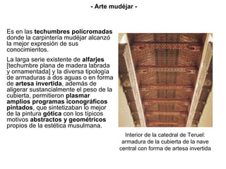 Es en las techumbres policromadas
donde la carpintería mudéjar alcanzó
la mejor expresión de sus
conocimientos.
La larga serie existente de alfarjes
[techumbre plana de madera labrada
y ornamentada] y la diversa tipología
de armaduras a dos aguas o en forma
de artesa invertida, además de
aligerar sustancialmente el peso de la
cubierta, permitieron plasmar
amplios programas iconográficos
pintados, que sintetizaban lo mejor
de la pintura gótica con los típicos
motivos abstractos y geométricos
propios de la estética musulmana.
Interior de la catedral de Teruel:
armadura de la cubierta de la nave
central con forma de artesa invertida
- Arte mudéjar -
 