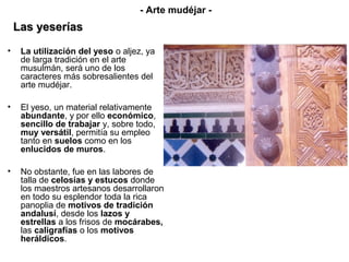 • La utilización del yeso o aljez, ya
de larga tradición en el arte
musulmán, será uno de los
caracteres más sobresalientes del
arte mudéjar.
• El yeso, un material relativamente
abundante, y por ello económico,
sencillo de trabajar y, sobre todo,
muy versátil, permitía su empleo
tanto en suelos como en los
enlucidos de muros.
• No obstante, fue en las labores de
talla de celosías y estucos donde
los maestros artesanos desarrollaron
en todo su esplendor toda la rica
panoplia de motivos de tradición
andalusí, desde los lazos y
estrellas a los frisos de mocárabes,
las caligrafías o los motivos
heráldicos.
- Arte mudéjar -
Las yeseríasLas yeserías
 