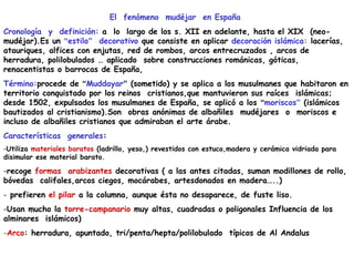 El fenómeno mudéjar en España
Cronología y definición: a lo largo de los s. XII en adelante, hasta el XIX (neo-
mudéjar).Es un “estilo” decorativo que consiste en aplicar decoración islámica: lacerías,
atauriques, alfices con enjutas, red de rombos, arcos entrecruzados , arcos de
herradura, polilobulados … aplicado sobre construcciones románicas, góticas,
renacentistas o barrocas de España,
Término:procede de “Muddayar” (sometido) y se aplica a los musulmanes que habitaron en
territorio conquistado por los reinos cristianos,que mantuvieron sus raíces islámicas;
desde 1502, expulsados los musulmanes de España, se aplicó a los “moriscos” (islámicos
bautizados al cristianismo).Son obras anónimas de albañiles mudéjares o moriscos e
incluso de albañiles cristianos que admiraban el arte árabe.
Características generales:
-Utiliza materiales baratos (ladrillo, yeso,) revestidos con estuco,madera y cerámica vidriada para
disimular ese material barato.
-recoge formas arabizantes decorativas ( a las antes citadas, suman modillones de rollo,
bóvedas califales,arcos ciegos, mocárabes, artesdonados en madera…..)
- prefieren el pilar a la columna, aunque ésta no desaparece, de fuste liso.
-Usan mucho la torre-campanario muy altas, cuadradas o poligonales Influencia de los
alminares islámicos)
-Arco: herradura, apuntado, tri/penta/hepta/polilobulado típicos de Al Andalus
 