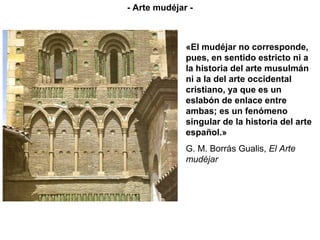 «El mudéjar no corresponde,
pues, en sentido estricto ni a
la historia del arte musulmán
ni a la del arte occidental
cristiano, ya que es un
eslabón de enlace entre
ambas; es un fenómeno
singular de la historia del arte
español.»
G. M. Borrás Gualis, El Arte
mudéjar
- Arte mudéjar -
 