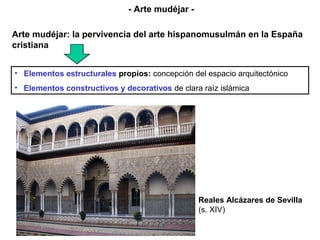 • Elementos estructurales propios: concepción del espacio arquitectónico
• Elementos constructivos y decorativos de clara raíz islámica
Reales Alcázares de Sevilla
(s. XIV)
- Arte mudéjar -
Arte mudéjar: la pervivencia del arte hispanomusulmán en la España
cristiana
 