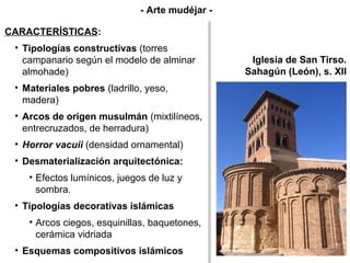 Iglesia de San Tirso.
Sahagún (León), s. XII
CARACTERÍSTICAS:
• Tipologías constructivas (torres
campanario según el modelo de alminar
almohade)
• Materiales pobres (ladrillo, yeso,
madera)
• Arcos de origen musulmán (mixtilíneos,
entrecruzados, de herradura)
• Horror vacuii (densidad ornamental)
• Desmaterialización arquitectónica:
• Efectos lumínicos, juegos de luz y
sombra.
• Tipologías decorativas islámicas
• Arcos ciegos, esquinillas, baquetones,
cerámica vidriada
• Esquemas compositivos islámicos
CARACTERÍSTICAS:
• Tipologías constructivas (torres
campanario según el modelo de alminar
almohade)
• Materiales pobres (ladrillo, yeso,
madera)
• Arcos de origen musulmán (mixtilíneos,
entrecruzados, de herradura)
• Horror vacuii (densidad ornamental)
• Desmaterialización arquitectónica:
• Efectos lumínicos, juegos de luz y
sombra.
• Tipologías decorativas islámicas
• Arcos ciegos, esquinillas, baquetones,
cerámica vidriada
• Esquemas compositivos islámicos
- Arte mudéjar -
 
