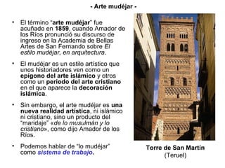 • El término “arte mudéjar” fue
acuñado en 1859, cuando Amador de
los Ríos pronunció su discurso de
ingreso en la Academia de Bellas
Artes de San Fernando sobre El
estilo mudéjar, en arquitectura.
• El mudéjar es un estilo artístico que
unos historiadores ven como un
epígono del arte islámico y otros
como un periodo del arte cristiano
en el que aparece la decoración
islámica.
• Sin embargo, el arte mudéjar es una
nueva realidad artística, ni islámico
ni cristiano, sino un producto del
“maridaje” «de lo musulmán y lo
cristiano», como dijo Amador de los
Ríos.
• Podemos hablar de “lo mudéjar”
como sistema de trabajo.
Torre de San Martín
(Teruel)
- Arte mudéjar -
 