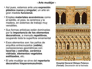 • Así pues, estamos ante una expresión
plástica nueva y singular; un arte en
gran medida funcional.
• Emplea materiales económicos como
el ladrillo, el yeso, la cerámica y la
madera, en sistemas de trabajo muy
versátiles.
• Sus formas artísticas están dominadas
por la importancia de los elementos
decorativos, a menudo repetitivos,
ocupando toda la superficie ornamental
• Esos elementos son: los paños de
arquillos entrecruzados (sebka),
composiciones geométricas con
lacerías y estrellas, cerámica
vidriada, elementos vegetales
estilizados, etc.
• El arte mudéjar se sirve del repertorio
decorativo hispanomusulmán. Hospital General Obispo Polanco
(Teruel). Decoración de la fachada
- Arte mudéjar -
 