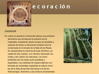 Decoración Ornamentación: En cuanto al repertorio ornamental utilizan una profusión decorativa que enmascara la pobreza de los materiales, empleando desde zócalos de alicatado y yeserías de estuco a decoración pintada como la conservada en la bóveda de la Sala de los Reyes. Es característica la columna de fuste cilíndrico y el capitel de dos cuerpos, uno cilíndrico decorado con cintas y otro cúbico con ataurique. Los arcos preferidos son de medio punto peraltado y angrelados. Las cubiertas de madera alternan con bóvedas de mocárabes realizadas en estuco como las de la Sala de las Dos Hermanas o la de los Abencerrajes. Asimismo, a los motivos ornamentales habituales -geométricos, vegetales y epigráficos- se une el escudo nazarí que será generalizado por Muhammad V. 