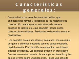 Caracteristicas generales: Se caracteriza por la exuberancia decorativa, que enmascara las formas y la pobreza de los materiales de construcción: mampostería, estructuras de madera, soportes de ladrillo, etc., que abundan incluso en las construcciones militares. Predomina lo decorativo sobre lo constructivo. Los soportes suelen ser pilares y columnas, con un capitel poligonal o cilíndrico decorado con una banda ondulada, capitel nazarita. Pero también se encuentran los órdenes clásicos estilizados. Los capiteles poseen un gran ábaco. Se crea la columna nazarita, formada por un fuste fino y liso que se levanta sobre una basa ática. Posee una serie de collarinos que preceden al capitel. .   