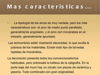 Mas caracteristicas... La tipología de los arcos es muy variada, pero los más característicos son: el arco de medio punto peraltado, generalmente angrelado, y el arco con mocárabes en el intradós, generalmente apuntado. Las techumbres están ricamente decoradas, lo que oculta la pobreza de los materiales. Existe todo tipo de bóvedas repletas de mocárabes. La decoración presenta todos los convencionalismos habituales, pero sobresale la belleza de la caligrafía. En la parte baja del muro hay un zócalo con piezas de cerámica y yesería. Todo combinado con gran originalidad.  