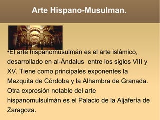 Arte Hispano-Musulman. El arte hispanomusulmán es el arte islámico, desarrollado en al-Ándalus  entre los siglos VIII y XV. Tiene como principales exponentes la Mezquita de Córdoba y la Alhambra de Granada. Otra expresión notable del arte hispanomulsulmán es el Palacio de la Aljafería de Zaragoza. 