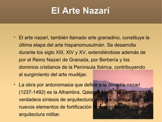 El Arte Nazarí El arte nazarí, también llamado arte granadino, constituye la última etapa del arte hispanomusulmán. Se desarrolla durante los siglo XIII, XIV y XV, extendiéndose además de por el Reino Nazarí de Granada, por Berbería y los dominios cristianos de la Península Ibérica, contribuyendo al surgimiento del arte mudéjar. La obra por antonomasia que define a la dinastía nazarí  (1237-1492) es la Alhambra, Qalat al-Amra, "el castillo rojo", verdadera síntesis de arquitectura palatina islámica y de los nuevos elementos de fortificación incorporados a la arquitectura militar.  