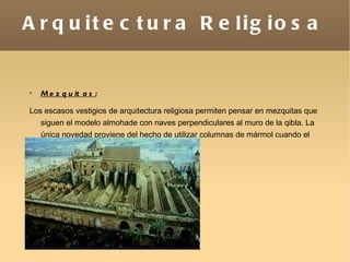 Arquitectura Religiosa Mezquitas: Los escasos vestigios de arquitectura religiosa permiten pensar en mezquitas que siguen el modelo almohade con naves perpendiculares al muro de la qibla. La única novedad proviene del hecho de utilizar columnas de mármol cuando el edificio tiene cierta relevancia. 