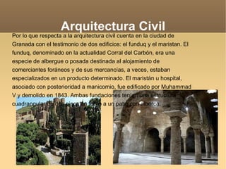 Arquitectura Civil Por lo que respecta a la arquitectura civil cuenta en la ciudad de Granada con el testimonio de dos edificios: el funduq y el maristan. El funduq, denominado en la actualidad Corral del Carbón, era una especie de albergue o posada destinada al alojamiento de comerciantes foráneos y de sus mercancías, a veces, estaban especializados en un producto determinado. El maristán u hospital, asociado con posterioridad a manicomio, fue edificado por Muhammad V y demolido en 1843. Ambas fundaciones tenían una estructura cuadrangular de dos pisos en torno a un patio con alberca. 