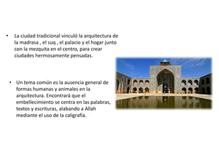 • La ciudad tradicional vinculó la arquitectura de
la madrasa , el suq , el palacio y el hogar junto
con la mezquita en el centro, para crear
ciudades hermosamente pensadas.
• Un tema común es la ausencia general de
formas humanas y animales en la
arquitectura. Encontrará que el
embellecimiento se centra en las palabras,
textos y escrituras, alabando a Allah
mediante el uso de la caligrafía.
 