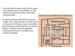 • Una casa islámica típica tendrá ciertos rasgos,
como patios ocultos para proteger a la vida
familiar de la gente de afuera y del medio
ambiente hostil.
• Encontrará la parte exterior de la casa muy
simple, con la concentración en el interior de
la misma. Con el tiempo, la casa se extenderá
para atender las necesidades de una creciente
familia, a menudo con casas separadas
construidas dentro de un complejo para
la familia extendida.
 