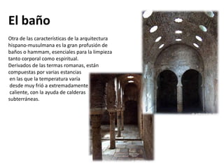 El baño
Otra de las características de la arquitectura
hispano-musulmana es la gran profusión de
baños o hammam, esenciales para la limpieza
tanto corporal como espiritual.
Derivados de las termas romanas, están
compuestas por varias estancias
en las que la temperatura varía
desde muy frió a extremadamente
caliente, con la ayuda de calderas
subterráneas.
 