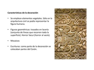 Características de la decoración
• Se emplean elementos vegetales. Sólo en la
arquitectura civil se podía representar la
figura humana.
• Figuras geométricas: trazados en lacería
(conjunto de líneas que recorren toda la
superficie). Horror Vacui (horror al vacío).
• Mosaicos
• Escrituras: como parte de la decoración se
colocaban partes del Corán.
 