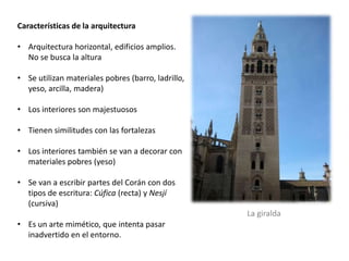 Características de la arquitectura
• Arquitectura horizontal, edificios amplios.
No se busca la altura
• Se utilizan materiales pobres (barro, ladrillo,
yeso, arcilla, madera)
• Los interiores son majestuosos
• Tienen similitudes con las fortalezas
• Los interiores también se van a decorar con
materiales pobres (yeso)
• Se van a escribir partes del Corán con dos
tipos de escritura: Cúfica (recta) y Nesjí
(cursiva)
• Es un arte mimético, que intenta pasar
inadvertido en el entorno.
La giralda
 
